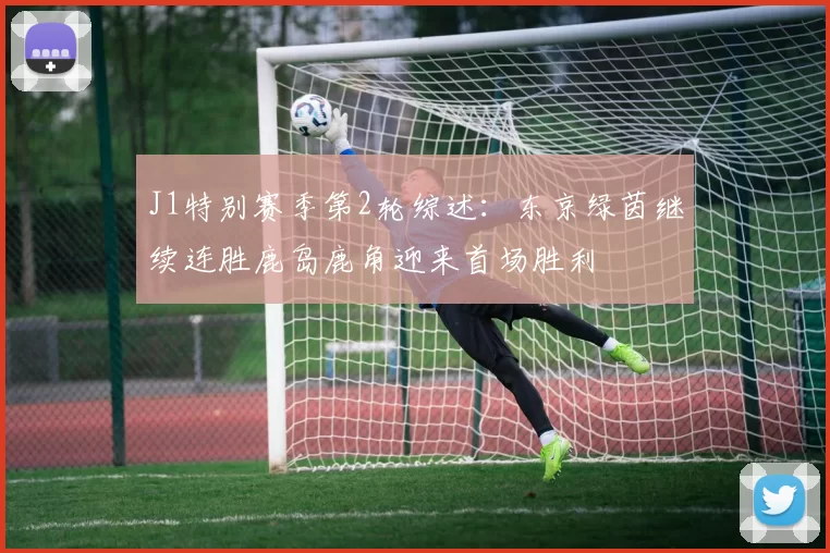 J1特别赛季第2轮综述：东京绿茵继续连胜鹿岛鹿角迎来首场胜利