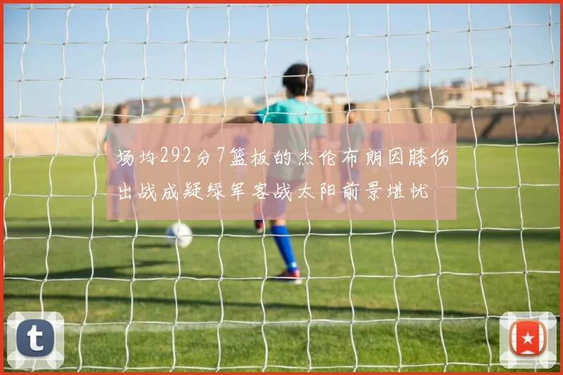 场均292分7篮板的杰伦布朗因膝伤出战成疑绿军客战太阳前景堪忧