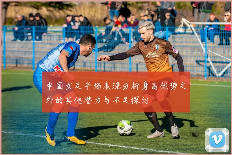 中国女足半场表现分析身高优势之外的其他潜力与不足探讨