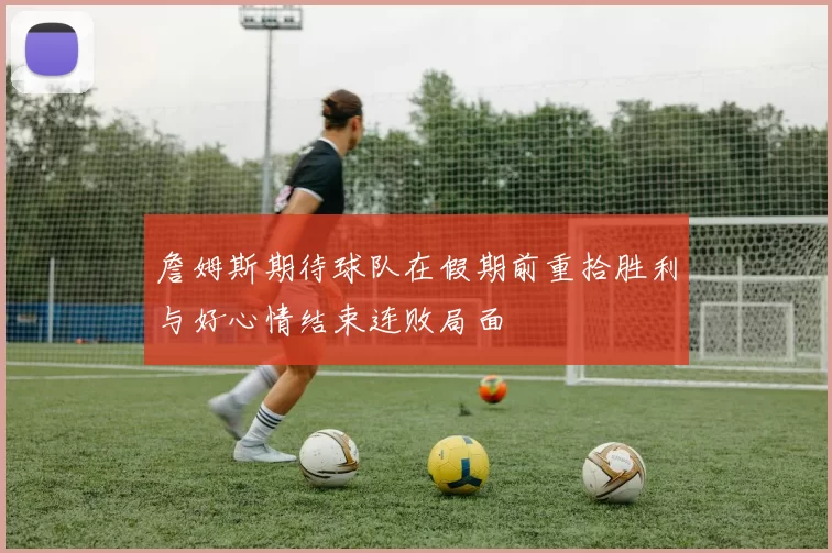 詹姆斯期待球队在假期前重拾胜利与好心情结束连败局面