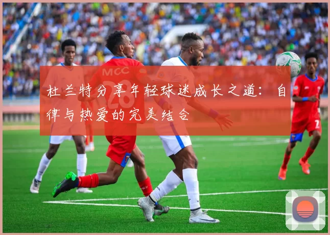 杜兰特分享年轻球迷成长之道：自律与热爱的完美结合