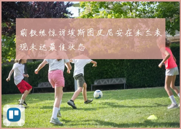 前教练惊讶埃斯图皮尼安在米兰表现未达最佳状态