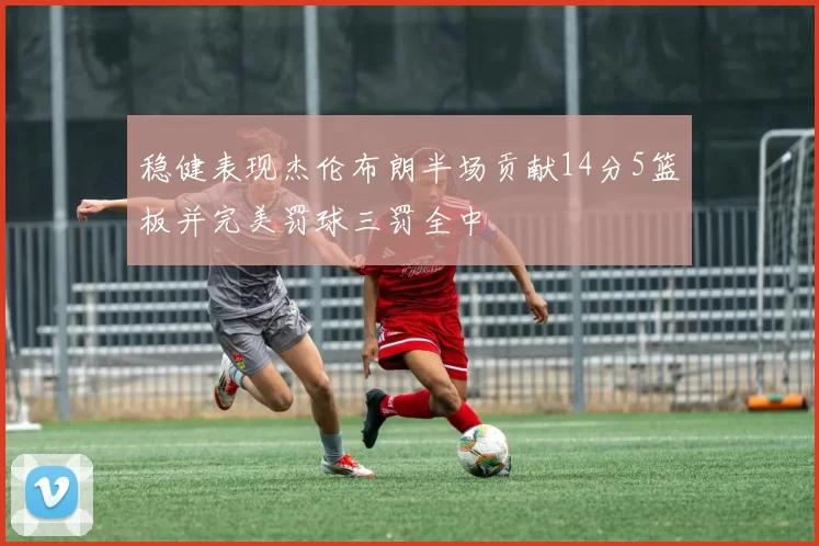 稳健表现杰伦布朗半场贡献14分5篮板并完美罚球三罚全中