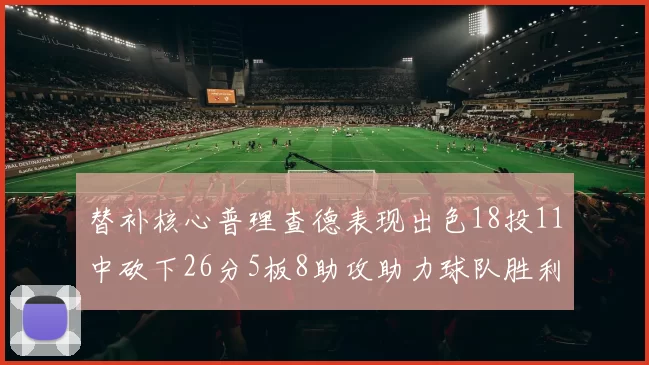 替补核心普理查德表现出色18投11中砍下26分5板8助攻助力球队胜利