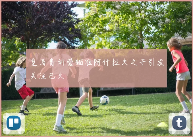 皇马青训营瞄准阿什拉夫之子引发关注已久