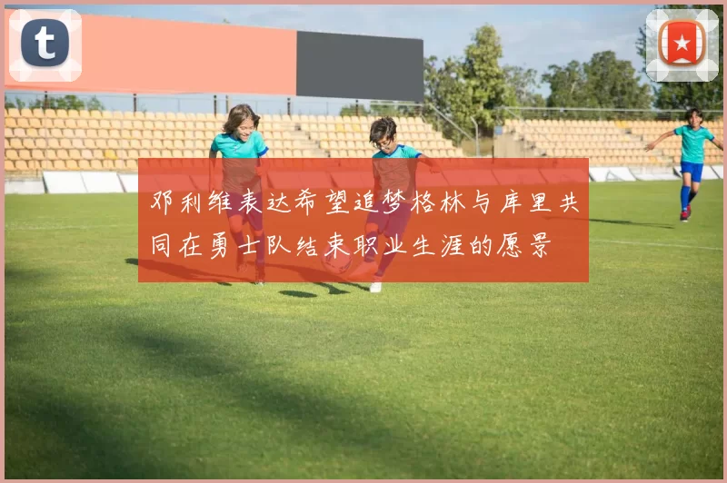 邓利维表达希望追梦格林与库里共同在勇士队结束职业生涯的愿景