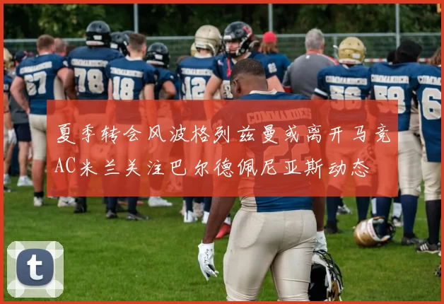 夏季转会风波格列兹曼或离开马竞AC米兰关注巴尔德佩尼亚斯动态