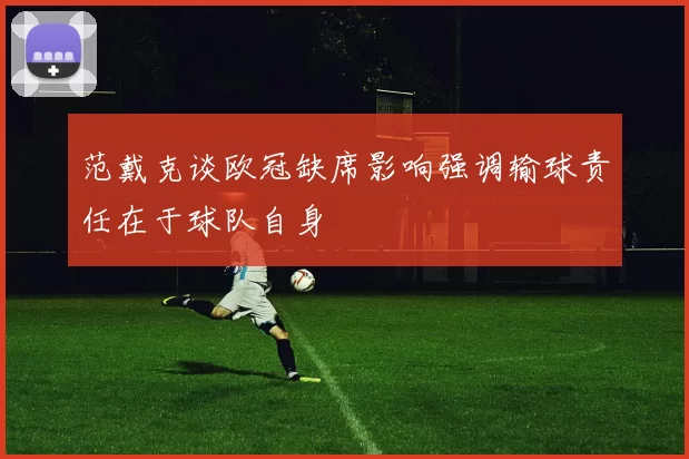 范戴克谈欧冠缺席影响强调输球责任在于球队自身