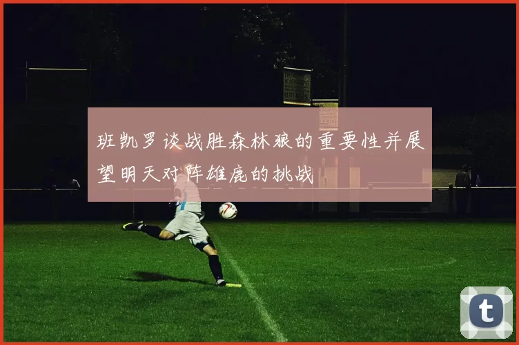 班凯罗谈战胜森林狼的重要性并展望明天对阵雄鹿的挑战