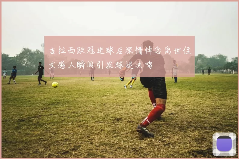 吉拉西欧冠进球后深情悼念离世侄女感人瞬间引发球迷共鸣