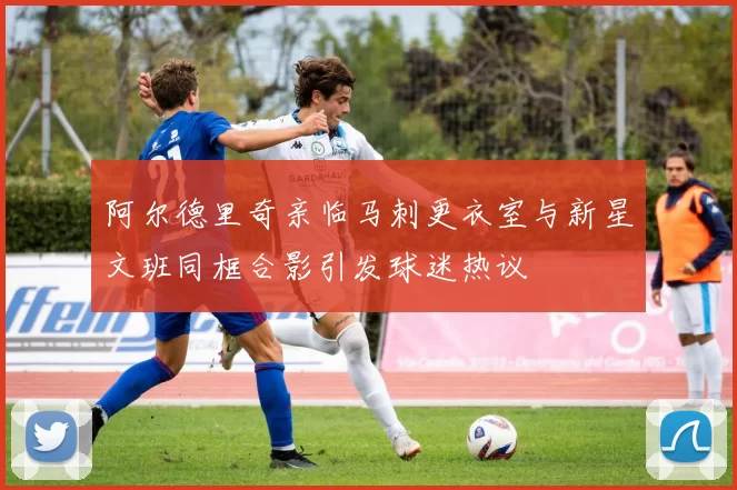 阿尔德里奇亲临马刺更衣室与新星文班同框合影引发球迷热议