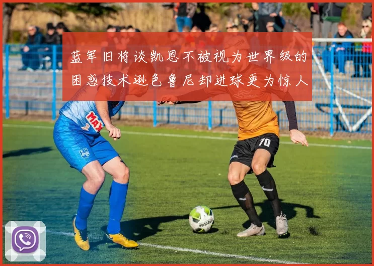 蓝军旧将谈凯恩不被视为世界级的困惑技术逊色鲁尼却进球更为惊人