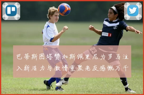 巴蒂斯图塔赞加斯佩里尼为罗马注入新活力与激情重聚老友感慨万千