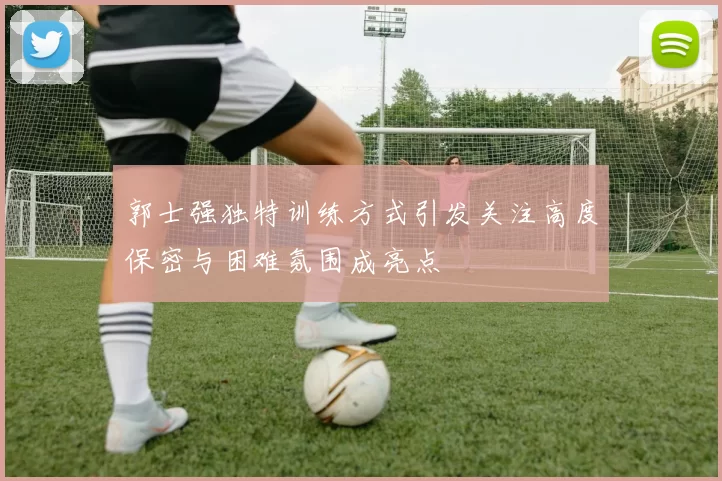 郭士强独特训练方式引发关注高度保密与困难氛围成亮点