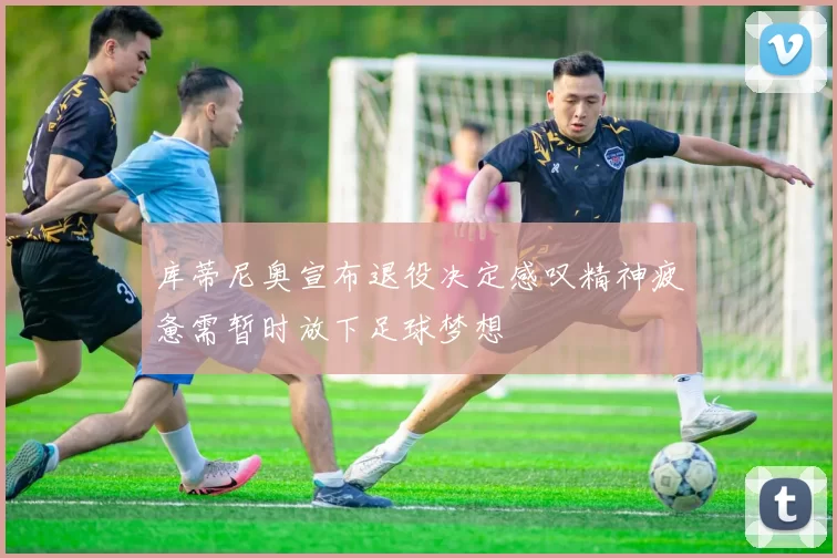 库蒂尼奥宣布退役决定感叹精神疲惫需暂时放下足球梦想