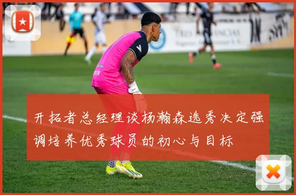 开拓者总经理谈杨瀚森选秀决定强调培养优秀球员的初心与目标