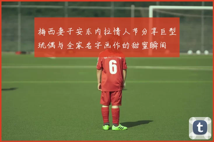 梅西妻子安东内拉情人节分享巨型玩偶与全家名字画作的甜蜜瞬间