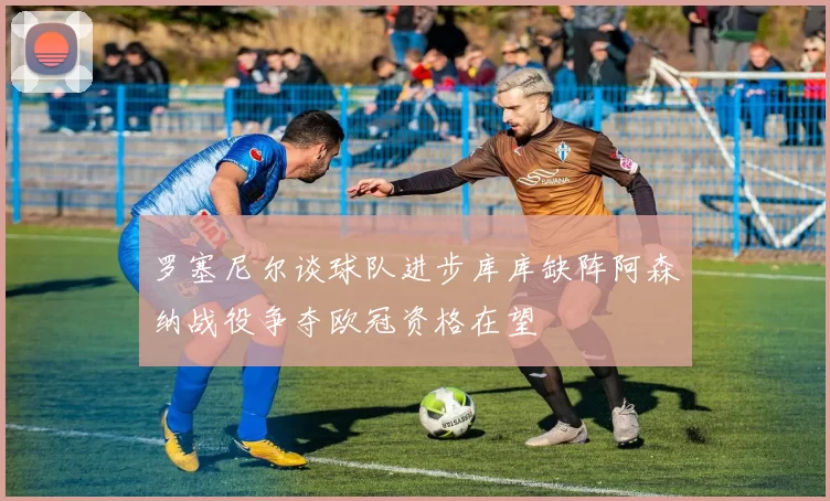 罗塞尼尔谈球队进步库库缺阵阿森纳战役争夺欧冠资格在望