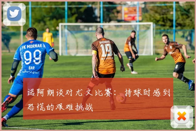 诺阿朗谈对尤文比赛：持球时感到恐慌的艰难挑战