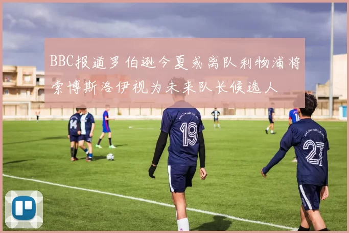 BBC报道罗伯逊今夏或离队利物浦将索博斯洛伊视为未来队长候选人
