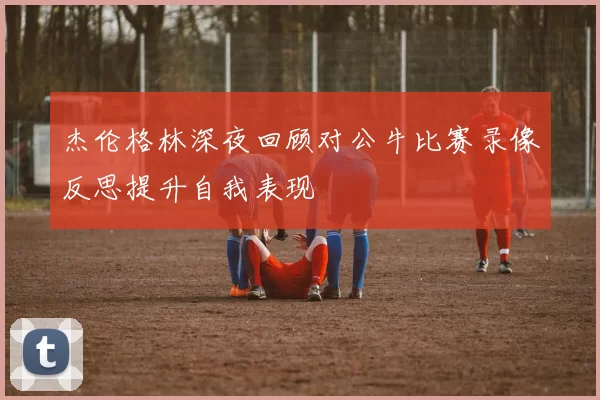 杰伦格林深夜回顾对公牛比赛录像反思提升自我表现