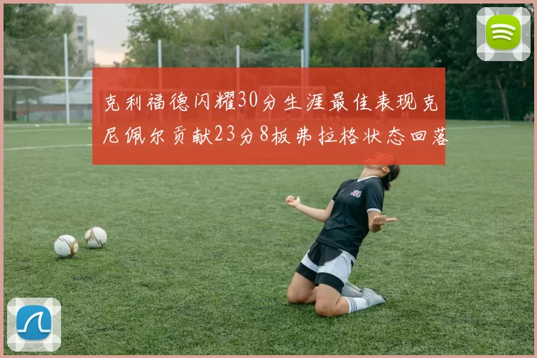 克利福德闪耀30分生涯最佳表现克尼佩尔贡献23分8板弗拉格状态回落仅得14分