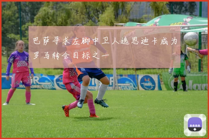 巴萨寻求左脚中卫人选恩迪卡成为罗马转会目标之一